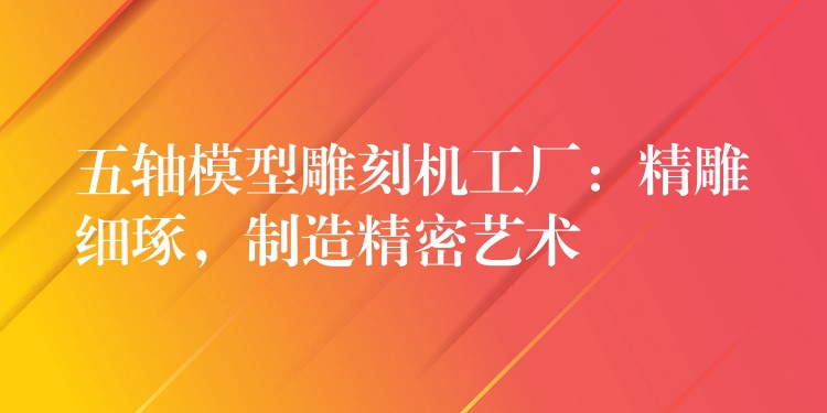 五轴模型雕刻机工厂：精雕细琢，制造精密艺术