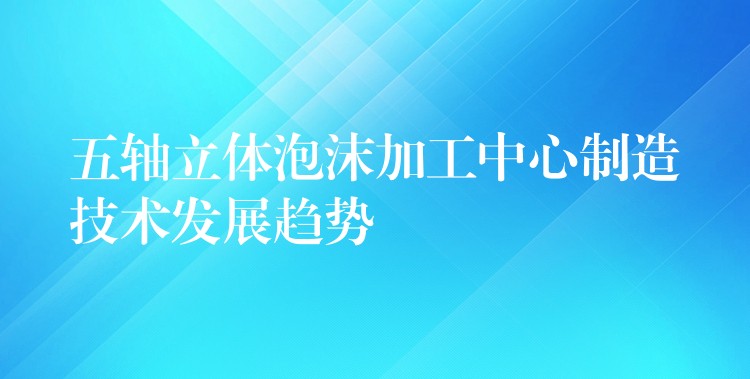 五轴立体泡沫加工中心制造技术发展趋势