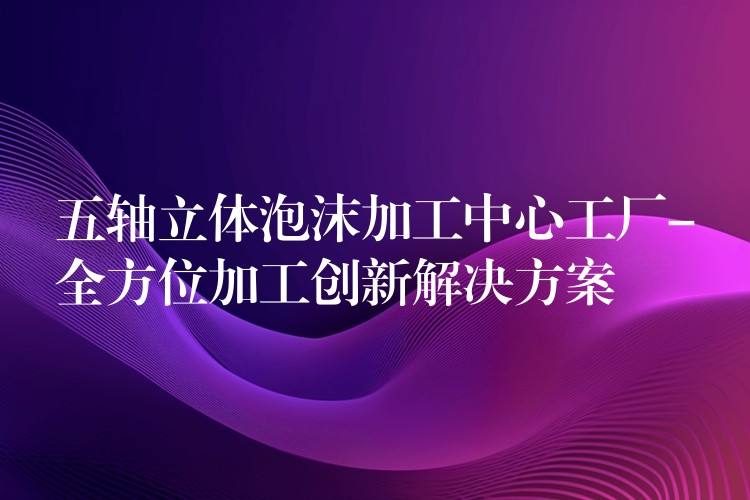 五轴立体泡沫加工中心工厂-全方位加工创新解决方案