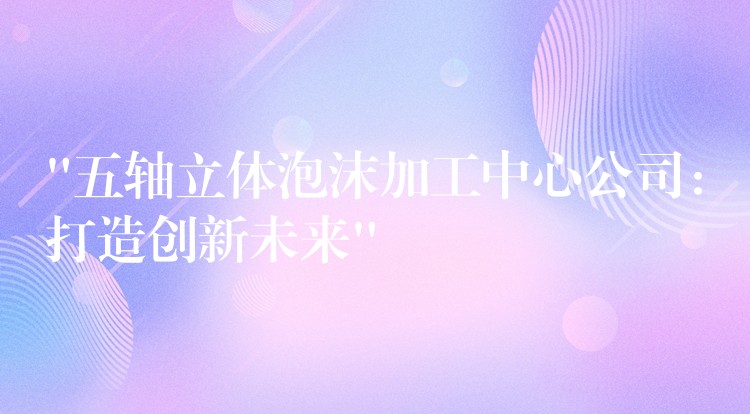 “五轴立体泡沫加工中心公司：打造创新未来”
